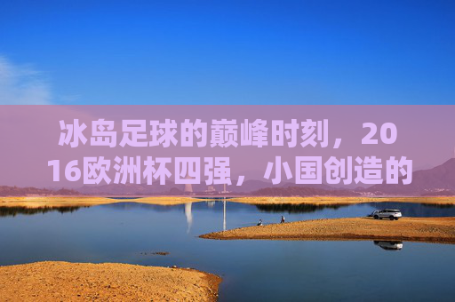 冰岛足球的巅峰时刻,2016欧洲杯四强,小国创造的足球奇迹,冰岛足球巅峰时刻,2016欧洲杯四强奇迹 冰岛足球的巅峰时刻,2016欧洲杯四强,小国创造的足球奇迹,冰岛足球巅峰时刻,2016欧洲杯四强奇迹