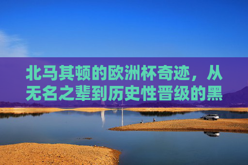 北马其顿的欧洲杯奇迹,从无名之辈到历史性晋级的黑马之路,北马其顿欧洲杯黑马,从无名之辈到历史性晋级的奇迹 北马其顿的欧洲杯奇迹,从无名之辈到历史性晋级的黑马之路,北马其顿欧洲杯黑马,从无名之辈到历史性晋级的奇迹