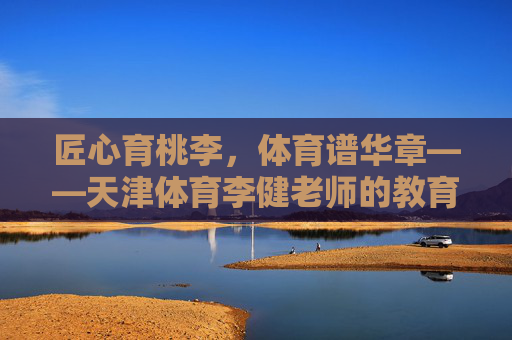 匠心育桃李,体育谱华章——天津体育李健老师的教育之路,匠心育桃李,体育谱华章——天津体育李健老师的教育之路 匠心育桃李,体育谱华章——天津体育李健老师的教育之路,匠心育桃李,体育谱华章——天津体育李健老师的教育之路