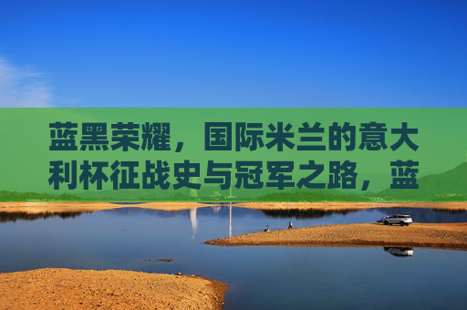 蓝黑荣耀，国际米兰的意大利杯征战史与冠军之路，蓝黑荣耀，国际米兰意大利杯冠军之路
