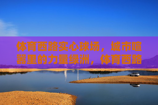 体育西路实心球场,城市喧嚣里的力量绿洲,体育西路实心球场,城市喧嚣中的力量绿洲 体育西路实心球场,城市喧嚣里的力量绿洲,体育西路实心球场,城市喧嚣中的力量绿洲