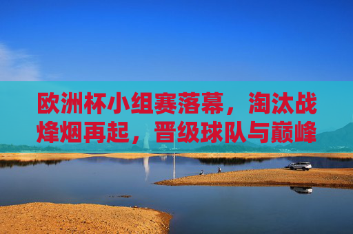 欧洲杯小组赛落幕,淘汰战烽烟再起,晋级球队与巅峰对决前瞻,欧洲杯淘汰战烽烟再起,晋级球队与巅峰对决前瞻 欧洲杯小组赛落幕,淘汰战烽烟再起,晋级球队与巅峰对决前瞻,欧洲杯淘汰战烽烟再起,晋级球队与巅峰对决前瞻