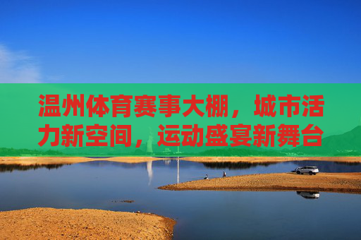温州体育赛事大棚，城市活力新空间，运动盛宴新舞台，温州体育赛事大棚，城市活力新空间，运动盛宴新舞台