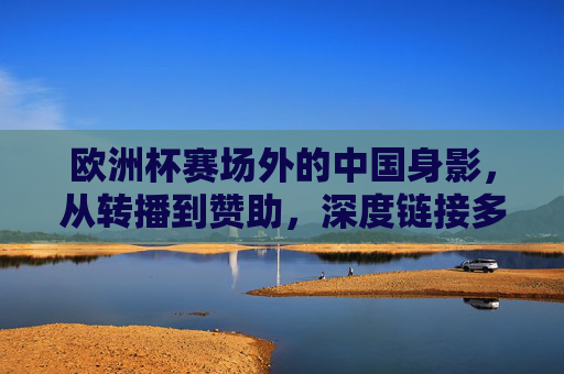 欧洲杯赛场外的中国身影,从转播到赞助,深度链接多少场?欧洲杯赛场外,中国身影从转播到赞助的深度链接 欧洲杯赛场外的中国身影,从转播到赞助,深度链接多少场?欧洲杯赛场外,中国身影从转播到赞助的深度链接