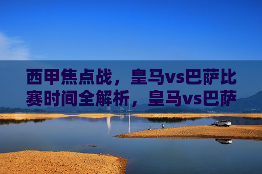 西甲焦点战,皇马vs巴萨比赛时间全解析,皇马vs巴萨,西甲焦点战比赛时间全解析 西甲焦点战,皇马vs巴萨比赛时间全解析,皇马vs巴萨,西甲焦点战比赛时间全解析