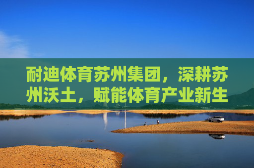 耐迪体育苏州集团，深耕苏州沃土，赋能体育产业新生态，耐迪体育苏州集团深耕苏州沃土 赋能体育产业新生态