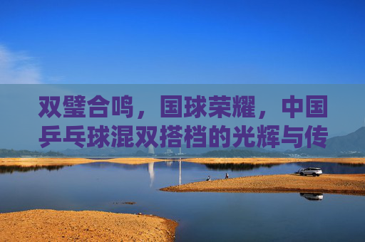 双璧合鸣,国球荣耀,中国乒乓球混双搭档的光辉与传承,国球荣耀,混双搭档的光辉传承 双璧合鸣,国球荣耀,中国乒乓球混双搭档的光辉与传承,国球荣耀,混双搭档的光辉传承