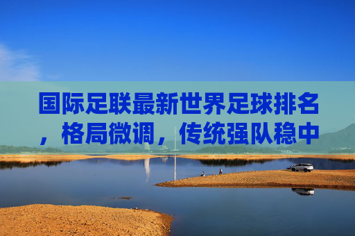 国际足联最新世界足球排名,格局微调,传统强队稳中有进,亚洲力量持续崛起,国际足联最新排名,传统强队稳中有进,亚洲力量持续崛起 国际足联最新世界足球排名,格局微调,传统强队稳中有进,亚洲力量持续崛起,国际足联最新排名,传统强队稳中有进,亚洲力量持续崛起