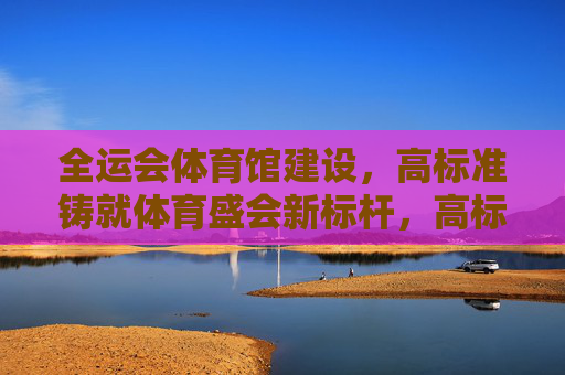 全运会体育馆建设,高标准铸就体育盛会新标杆,高标准铸就全运会体育馆新标杆 全运会体育馆建设,高标准铸就体育盛会新标杆,高标准铸就全运会体育馆新标杆