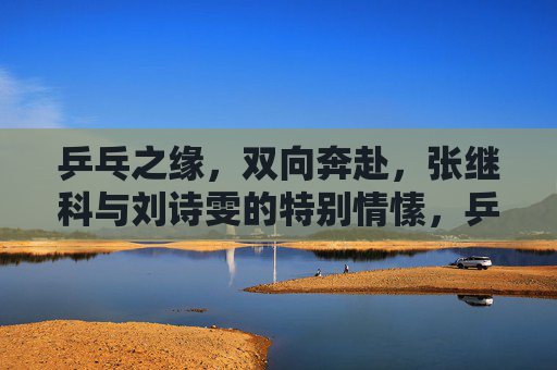 乒乓之缘,双向奔赴,张继科与刘诗雯的特别情愫,乒乓之缘,张继科与刘诗雯的双向奔赴情愫 乒乓之缘,双向奔赴,张继科与刘诗雯的特别情愫,乒乓之缘,张继科与刘诗雯的双向奔赴情愫