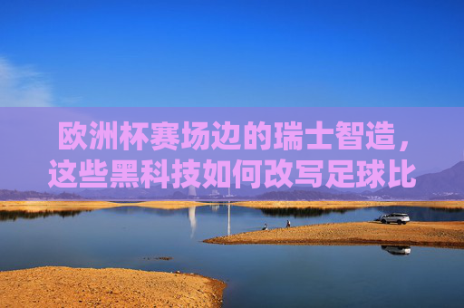 欧洲杯赛场边的瑞士智造，这些黑科技如何改写足球比赛？欧洲杯赛场边的瑞士智造，黑科技改写足球比赛
