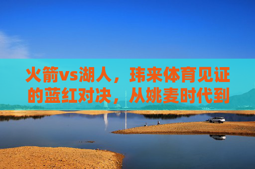 火箭vs湖人，玮来体育见证的蓝红对决，从姚麦时代到新征程，玮来体育见证火箭湖人蓝红对决，从姚麦时代到新征程