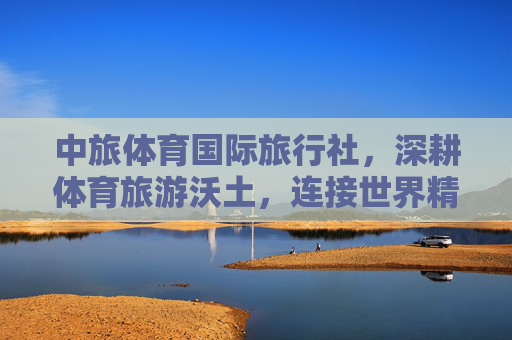 中旅体育国际旅行社,深耕体育旅游沃土,连接世界精彩体验,中旅体育,深耕体育旅游,连接世界精彩 中旅体育国际旅行社,深耕体育旅游沃土,连接世界精彩体验,中旅体育,深耕体育旅游,连接世界精彩