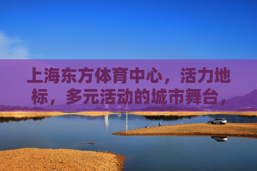 上海东方体育中心,活力地标,多元活动的城市舞台,上海东方体育中心,活力多元的城市地标舞台 上海东方体育中心,活力地标,多元活动的城市舞台,上海东方体育中心,活力多元的城市地标舞台