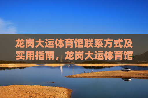 龙岗大运体育馆联系方式及实用指南,龙岗大运体育馆联系方式及实用指南 龙岗大运体育馆联系方式及实用指南,龙岗大运体育馆联系方式及实用指南