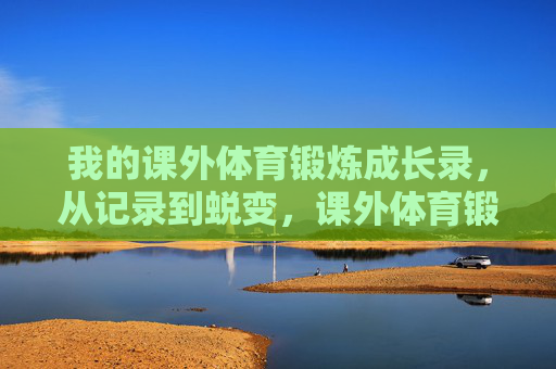 我的课外体育锻炼成长录,从记录到蜕变,课外体育锻炼,从记录到蜕变 我的课外体育锻炼成长录,从记录到蜕变,课外体育锻炼,从记录到蜕变