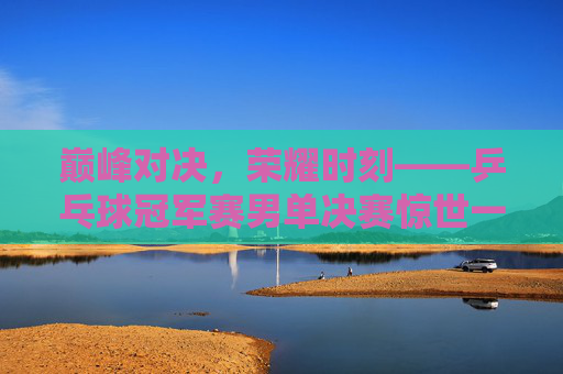 巅峰对决,荣耀时刻——乒乓球冠军赛男单决赛惊世一战,巅峰对决!乒乓球男单决赛荣耀一战 巅峰对决,荣耀时刻——乒乓球冠军赛男单决赛惊世一战,巅峰对决!乒乓球男单决赛荣耀一战