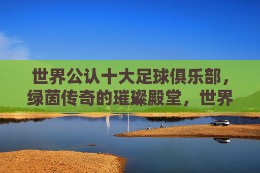 世界公认十大足球俱乐部,绿茵传奇的璀璨殿堂,世界公认十大足球俱乐部,绿茵传奇的璀璨殿堂 世界公认十大足球俱乐部,绿茵传奇的璀璨殿堂,世界公认十大足球俱乐部,绿茵传奇的璀璨殿堂
