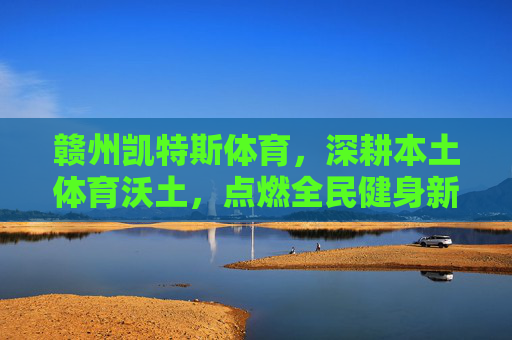 赣州凯特斯体育,深耕本土体育沃土,点燃全民健身新活力,赣州凯特斯体育,深耕本土沃土 激活全民健身新活力 赣州凯特斯体育,深耕本土体育沃土,点燃全民健身新活力,赣州凯特斯体育,深耕本土沃土 激活全民健身新活力