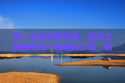 第一次当体育老师,操场上的新手与一群追风少年,新手体育老师与操场追风少年 第一次当体育老师,操场上的新手与一群追风少年,新手体育老师与操场追风少年
