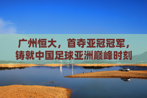 广州恒大，首夺亚冠冠军，铸就中国足球亚洲巅峰时刻，广州恒大首夺亚冠，铸就中国足球亚洲巅峰时刻