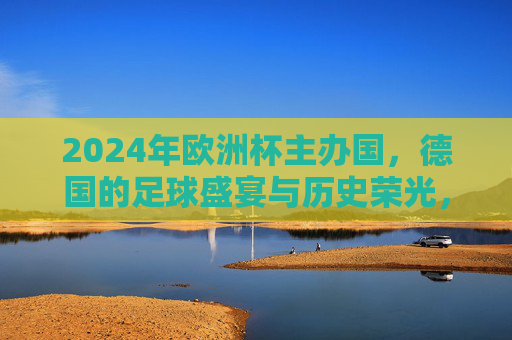 2024年欧洲杯主办国,德国的足球盛宴与历史荣光,2024欧洲杯,德国足球盛宴与历史荣光 2024年欧洲杯主办国,德国的足球盛宴与历史荣光,2024欧洲杯,德国足球盛宴与历史荣光