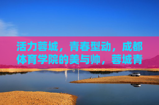 活力蓉城，青春型动，成都体育学院的美与帅，蓉城青春型动，体院美帅飞扬
