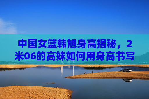 中国女篮韩旭身高揭秘，2米06的高妹如何用身高书写篮坛传奇？韩旭2米06，中国女篮的篮坛传奇高度