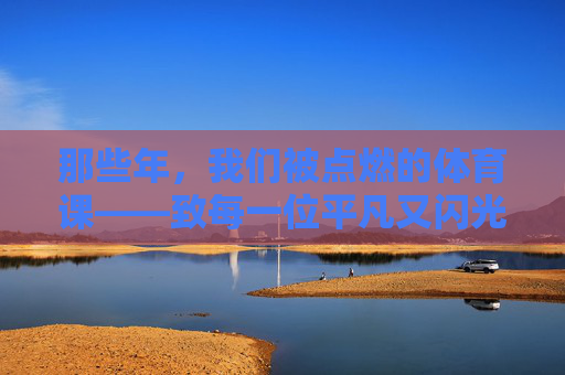 那些年,我们被点燃的体育课——致每一位平凡又闪光的体育老师,那些年,被点燃的体育课与闪光的师者 那些年,我们被点燃的体育课——致每一位平凡又闪光的体育老师,那些年,被点燃的体育课与闪光的师者