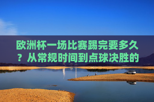 欧洲杯一场比赛踢完要多久？从常规时间到点球决胜的全流程解析，欧洲杯比赛时长全解析，从常规时间到点球决胜
