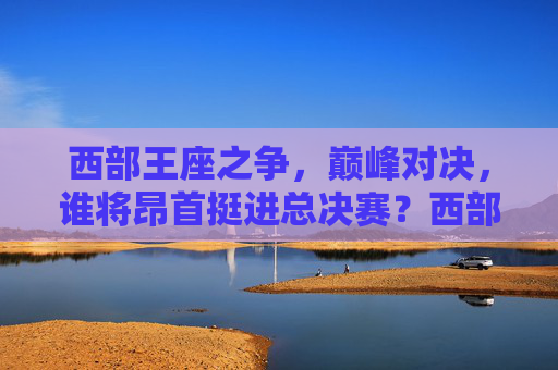西部王座之争，巅峰对决，谁将昂首挺进总决赛？西部王座巅峰对决，谁能昂首挺进总决赛？