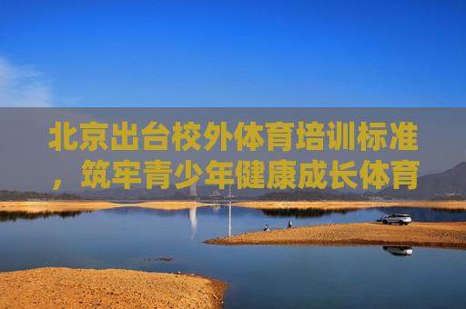 北京出台校外体育培训标准,筑牢青少年健康成长体育基石,北京出台校外体育培训标准 筑牢青少年健康成长体育基石 北京出台校外体育培训标准,筑牢青少年健康成长体育基石,北京出台校外体育培训标准 筑牢青少年健康成长体育基石
