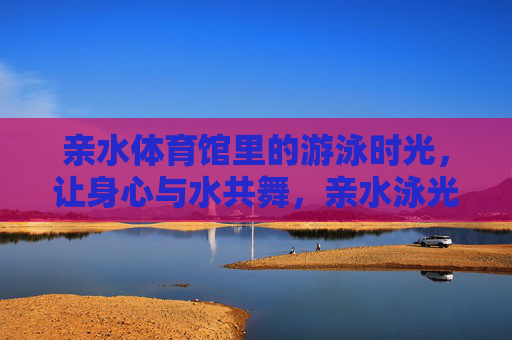 亲水体育馆里的游泳时光，让身心与水共舞，亲水泳光，身心共舞