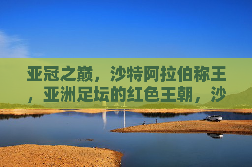 亚冠之巅,沙特阿拉伯称王,亚洲足坛的红色王朝,沙特亚冠称王,亚洲红色王朝崛起 亚冠之巅,沙特阿拉伯称王,亚洲足坛的红色王朝,沙特亚冠称王,亚洲红色王朝崛起