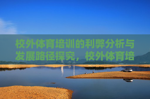 校外体育培训的利弊分析与发展路径探究，校外体育培训的利弊审视与发展路径探索