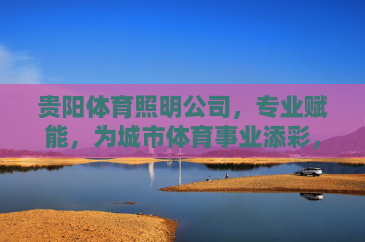 贵阳体育照明公司，专业赋能，为城市体育事业添彩，贵阳体育照明，专业赋能，为城市体育事业添彩