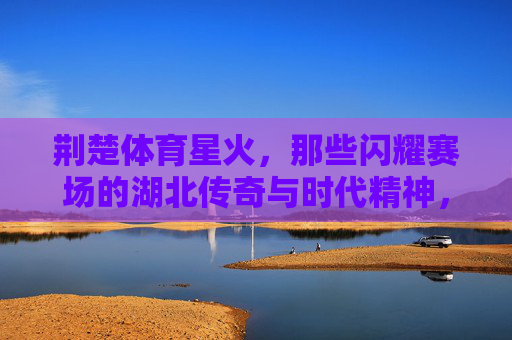 荆楚体育星火，那些闪耀赛场的湖北传奇与时代精神，荆楚体育星火，赛场传奇的时代精神