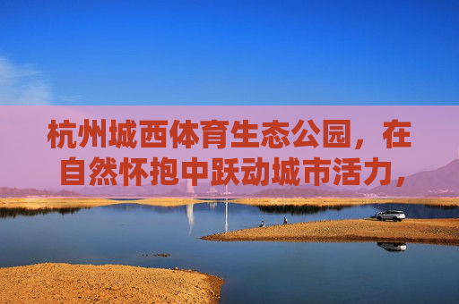 杭州城西体育生态公园，在自然怀抱中跃动城市活力，杭州城西体育生态公园，自然怀抱中的城市活力跃动