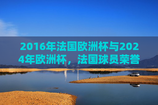 2016年法国欧洲杯与2024年欧洲杯,法国球员荣誉盘点,2016与2024欧洲杯法国球员荣誉盘点 2016年法国欧洲杯与2024年欧洲杯,法国球员荣誉盘点,2016与2024欧洲杯法国球员荣誉盘点