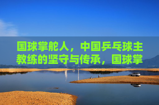 国球掌舵人,中国乒乓球主教练的坚守与传承,国球掌舵人,坚守传承乒乓魂 国球掌舵人,中国乒乓球主教练的坚守与传承,国球掌舵人,坚守传承乒乓魂