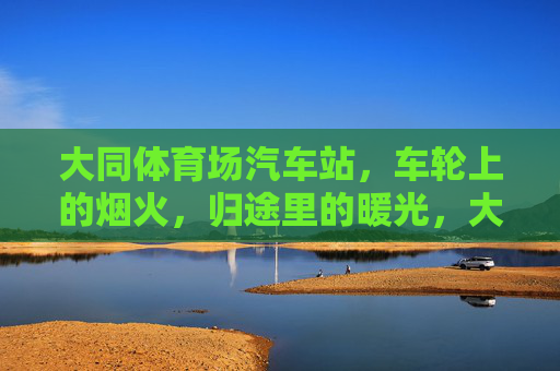 大同体育场汽车站,车轮上的烟火,归途里的暖光,大同体育场汽车站,车轮烟火归途暖光 大同体育场汽车站,车轮上的烟火,归途里的暖光,大同体育场汽车站,车轮烟火归途暖光