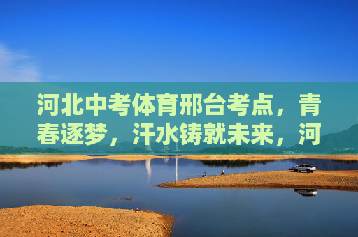 河北中考体育邢台考点,青春逐梦,汗水铸就未来,河北邢台中考体育考点,青春逐梦,汗水铸就未来 河北中考体育邢台考点,青春逐梦,汗水铸就未来,河北邢台中考体育考点,青春逐梦,汗水铸就未来