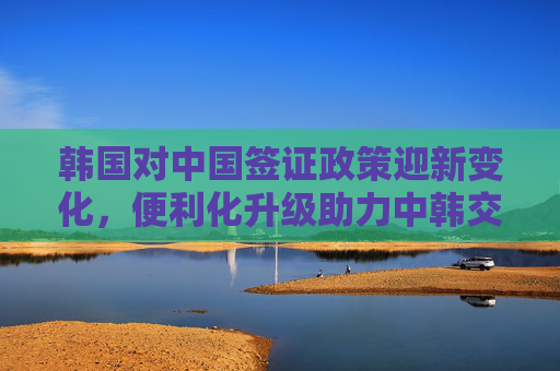 韩国对中国签证政策迎新变化,便利化升级助力中韩交流升温,韩国签证新政便利化升级 中韩交流升温 韩国对中国签证政策迎新变化,便利化升级助力中韩交流升温,韩国签证新政便利化升级 中韩交流升温