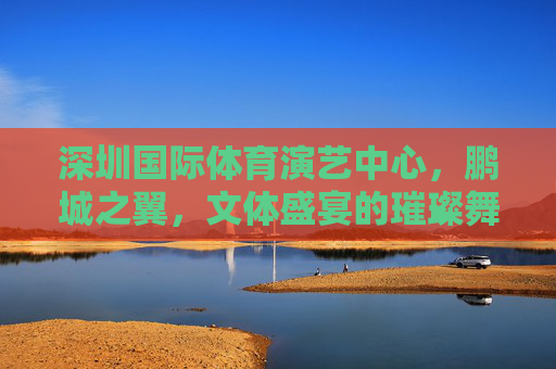 深圳国际体育演艺中心,鹏城之翼,文体盛宴的璀璨舞台,鹏城之翼,深圳文体盛宴的璀璨舞台 深圳国际体育演艺中心,鹏城之翼,文体盛宴的璀璨舞台,鹏城之翼,深圳文体盛宴的璀璨舞台