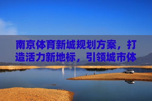 南京体育新城规划方案,打造活力新地标,引领城市体育新未来,南京体育新城,活力新地标引领城市体育新未来 南京体育新城规划方案,打造活力新地标,引领城市体育新未来,南京体育新城,活力新地标引领城市体育新未来