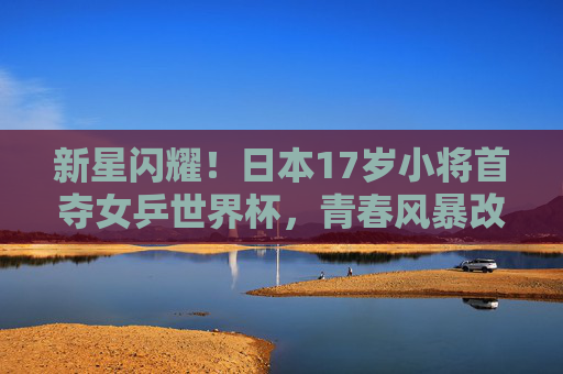 新星闪耀！日本17岁小将首夺女乒世界杯，青春风暴改写世界格局，日本17岁小将首夺女乒世界杯 青春风暴改写世界格局