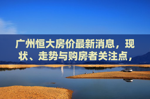 广州恒大房价最新消息,现状、走势与购房者关注点,广州恒大房价最新,现状、走势与购房者关注点 广州恒大房价最新消息,现状、走势与购房者关注点,广州恒大房价最新,现状、走势与购房者关注点