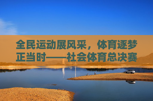全民运动展风采，体育逐梦正当时——社会体育总决赛燃情启幕，全民运动逐梦时 社会体育总决赛燃情启幕