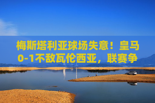 梅斯塔利亚球场失意！皇马0-1不敌瓦伦西亚，联赛争冠再添阴霾，梅斯塔利亚失意！皇马0-1不敌瓦伦西亚，联赛争冠再添阴霾