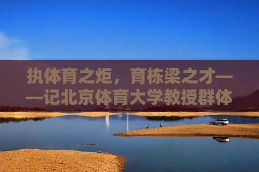 执体育之炬,育栋梁之才——记北京体育大学教授群体,北体教授执体育炬,育国家栋梁 执体育之炬,育栋梁之才——记北京体育大学教授群体,北体教授执体育炬,育国家栋梁